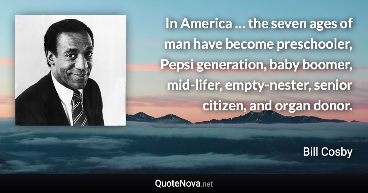 In America … the seven ages of man have become preschooler, Pepsi generation, baby boomer, mid-lifer, empty-nester, senior citizen, and organ donor. - Bill Cosby quote