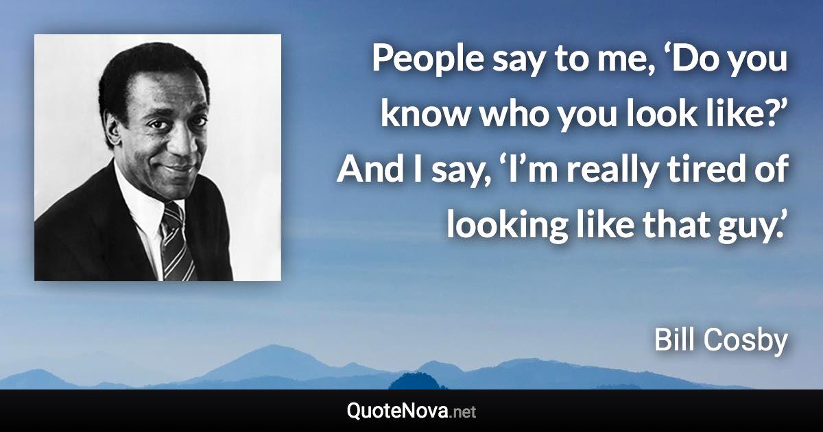 People say to me, ‘Do you know who you look like?’ And I say, ‘I’m really tired of looking like that guy.’ - Bill Cosby quote