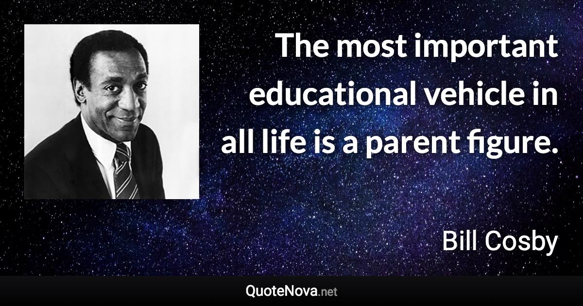 The most important educational vehicle in all life is a parent figure. - Bill Cosby quote