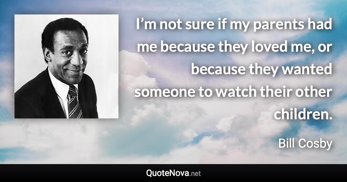 I’m not sure if my parents had me because they loved me, or because they wanted someone to watch their other children. - Bill Cosby quote