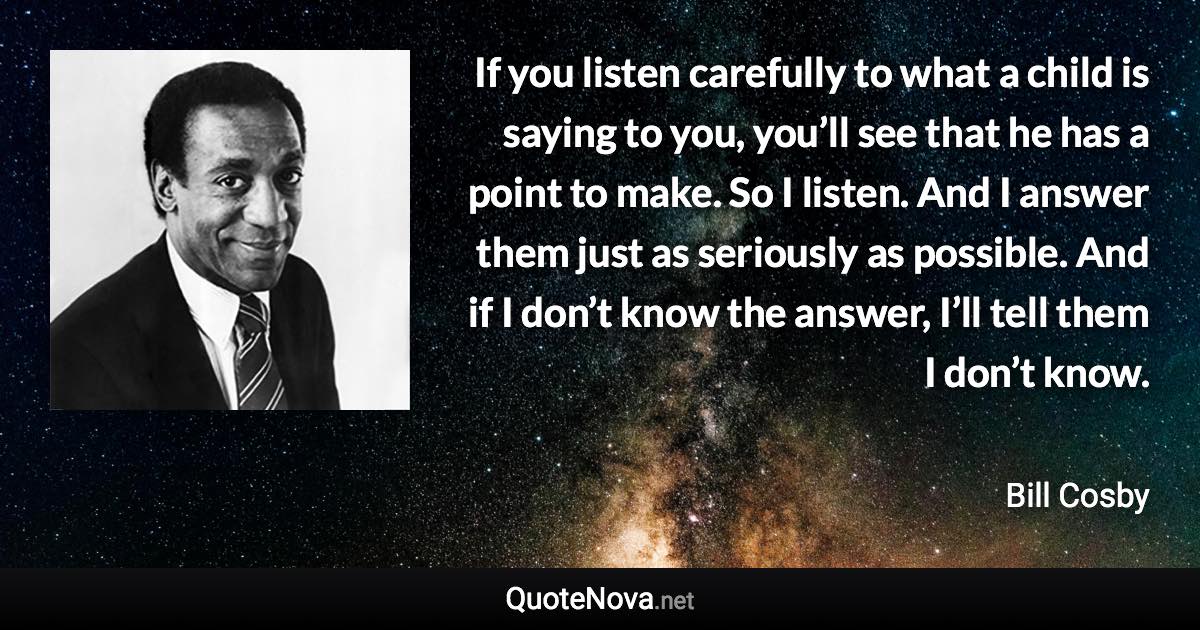 If you listen carefully to what a child is saying to you, you’ll see that he has a point to make. So I listen. And I answer them just as seriously as possible. And if I don’t know the answer, I’ll tell them I don’t know. - Bill Cosby quote