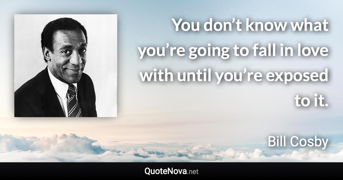 You don’t know what you’re going to fall in love with until you’re exposed to it. - Bill Cosby quote