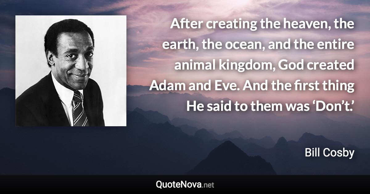 After creating the heaven, the earth, the ocean, and the entire animal kingdom, God created Adam and Eve. And the first thing He said to them was ‘Don’t.’ - Bill Cosby quote