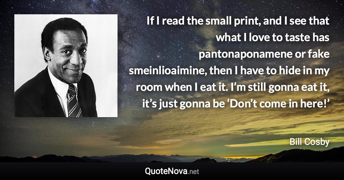 If I read the small print, and I see that what I love to taste has pantonaponamene or fake smeinlioaimine, then I have to hide in my room when I eat it. I’m still gonna eat it, it’s just gonna be ‘Don’t come in here!’ - Bill Cosby quote