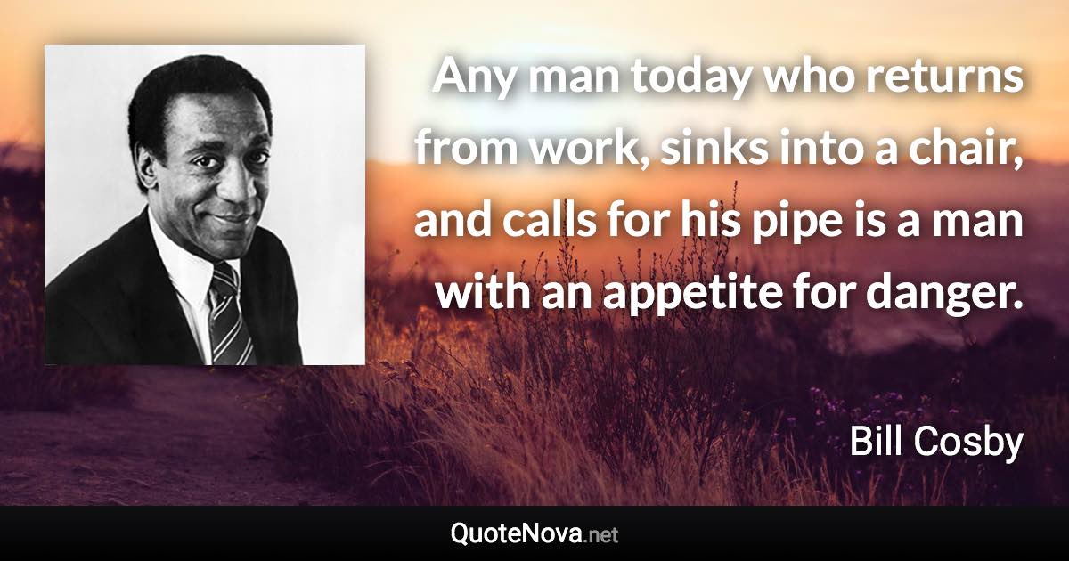 Any man today who returns from work, sinks into a chair, and calls for his pipe is a man with an appetite for danger. - Bill Cosby quote