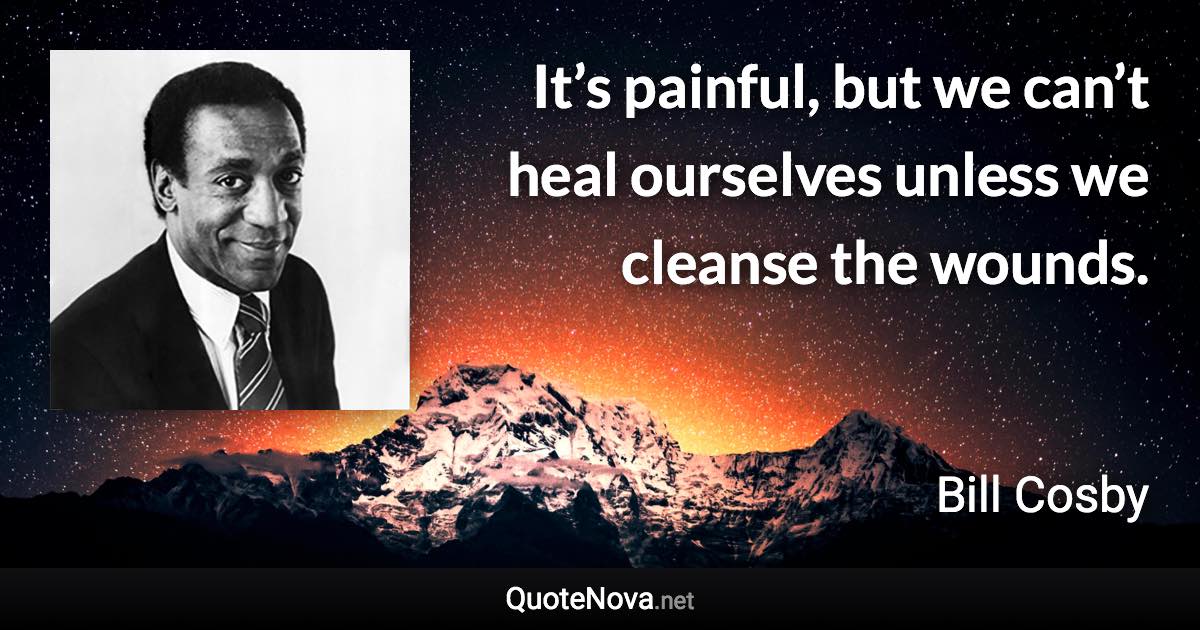 It’s painful, but we can’t heal ourselves unless we cleanse the wounds. - Bill Cosby quote