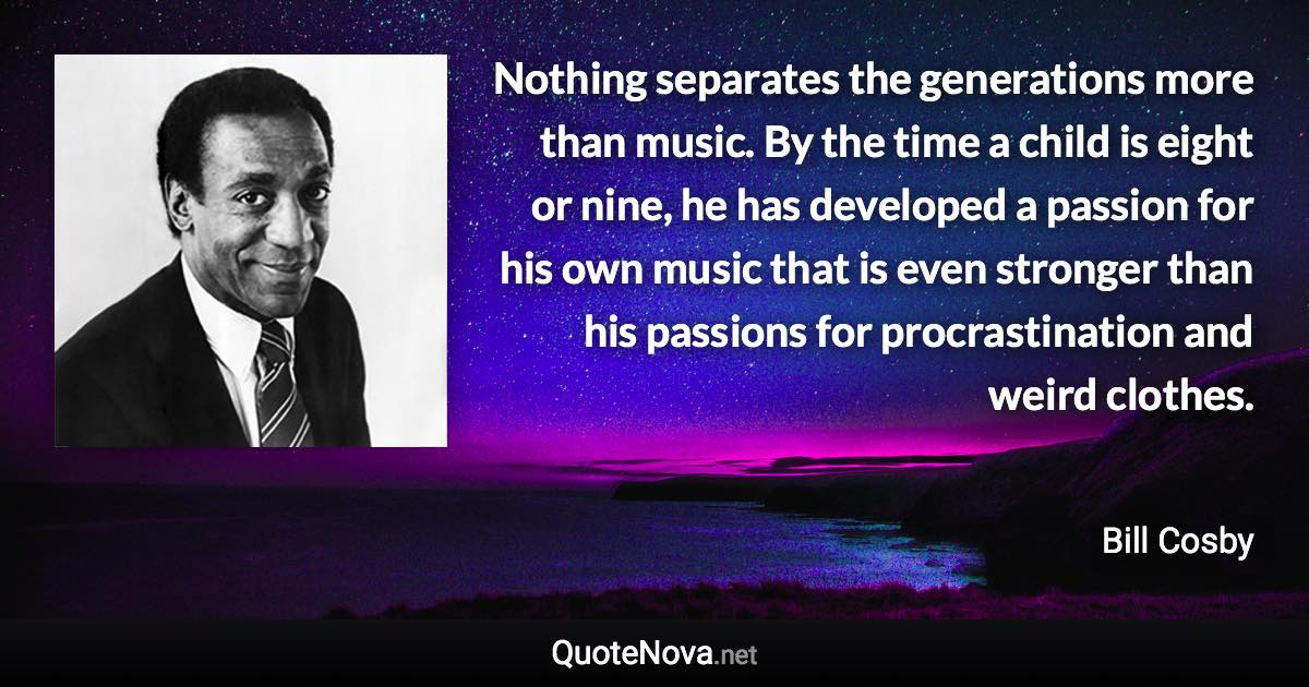 Nothing separates the generations more than music. By the time a child is eight or nine, he has developed a passion for his own music that is even stronger than his passions for procrastination and weird clothes. - Bill Cosby quote