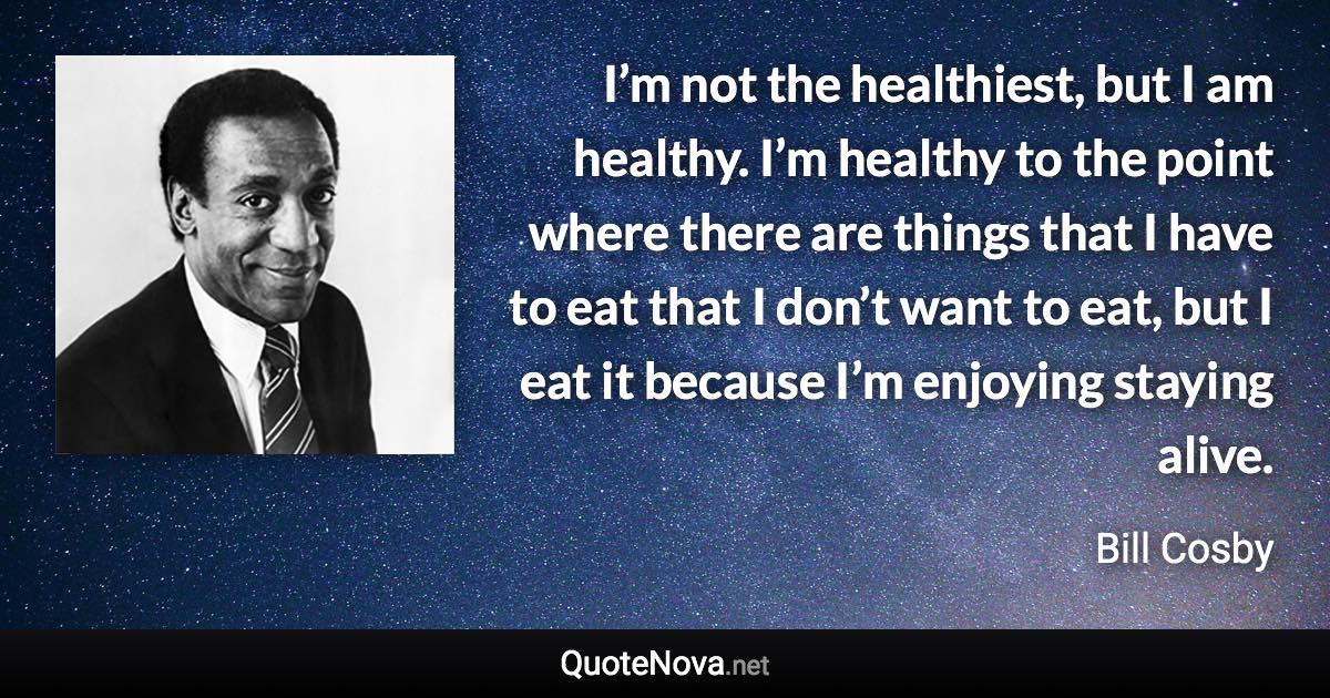 I’m not the healthiest, but I am healthy. I’m healthy to the point where there are things that I have to eat that I don’t want to eat, but I eat it because I’m enjoying staying alive. - Bill Cosby quote