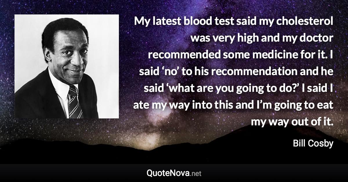 My latest blood test said my cholesterol was very high and my doctor recommended some medicine for it. I said ‘no’ to his recommendation and he said ‘what are you going to do?’ I said I ate my way into this and I’m going to eat my way out of it. - Bill Cosby quote