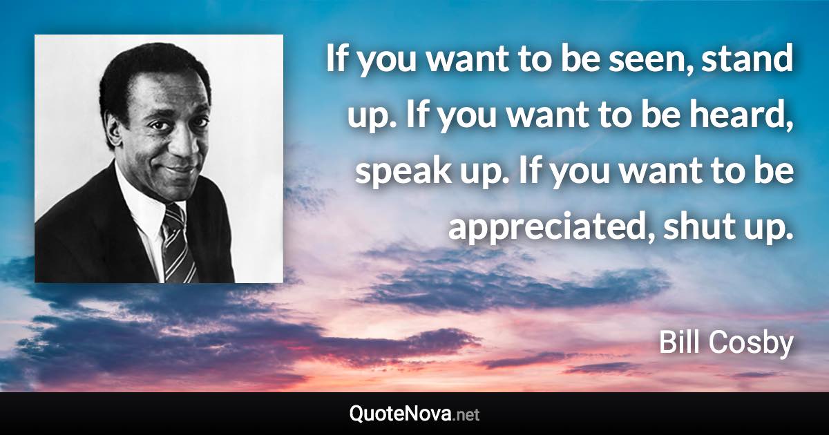 If you want to be seen, stand up. If you want to be heard, speak up. If you want to be appreciated, shut up. - Bill Cosby quote