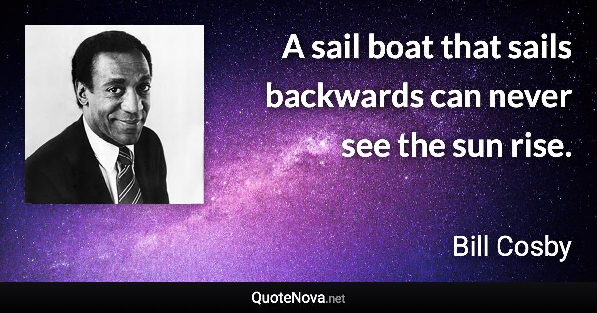 A sail boat that sails backwards can never see the sun rise. - Bill Cosby quote