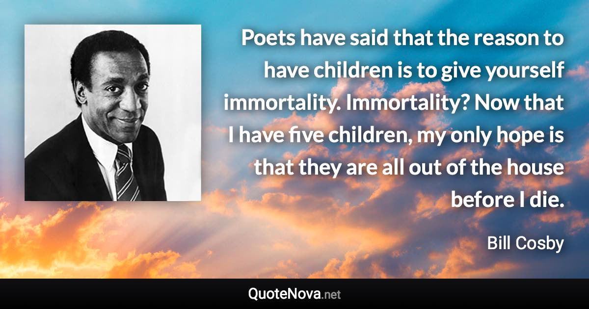 Poets have said that the reason to have children is to give yourself immortality. Immortality? Now that I have five children, my only hope is that they are all out of the house before I die. - Bill Cosby quote