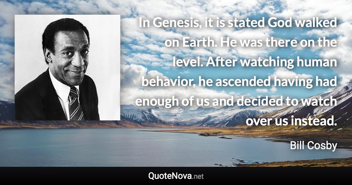 In Genesis, it is stated God walked on Earth. He was there on the level. After watching human behavior, he ascended having had enough of us and decided to watch over us instead. - Bill Cosby quote