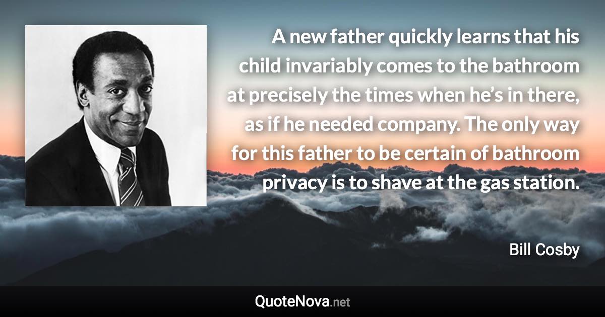 A new father quickly learns that his child invariably comes to the bathroom at precisely the times when he’s in there, as if he needed company. The only way for this father to be certain of bathroom privacy is to shave at the gas station. - Bill Cosby quote