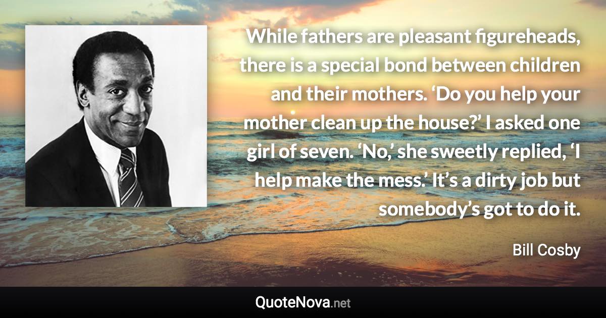 While fathers are pleasant figureheads, there is a special bond between children and their mothers. ‘Do you help your mother clean up the house?’ I asked one girl of seven. ‘No,’ she sweetly replied, ‘I help make the mess.’ It’s a dirty job but somebody’s got to do it. - Bill Cosby quote