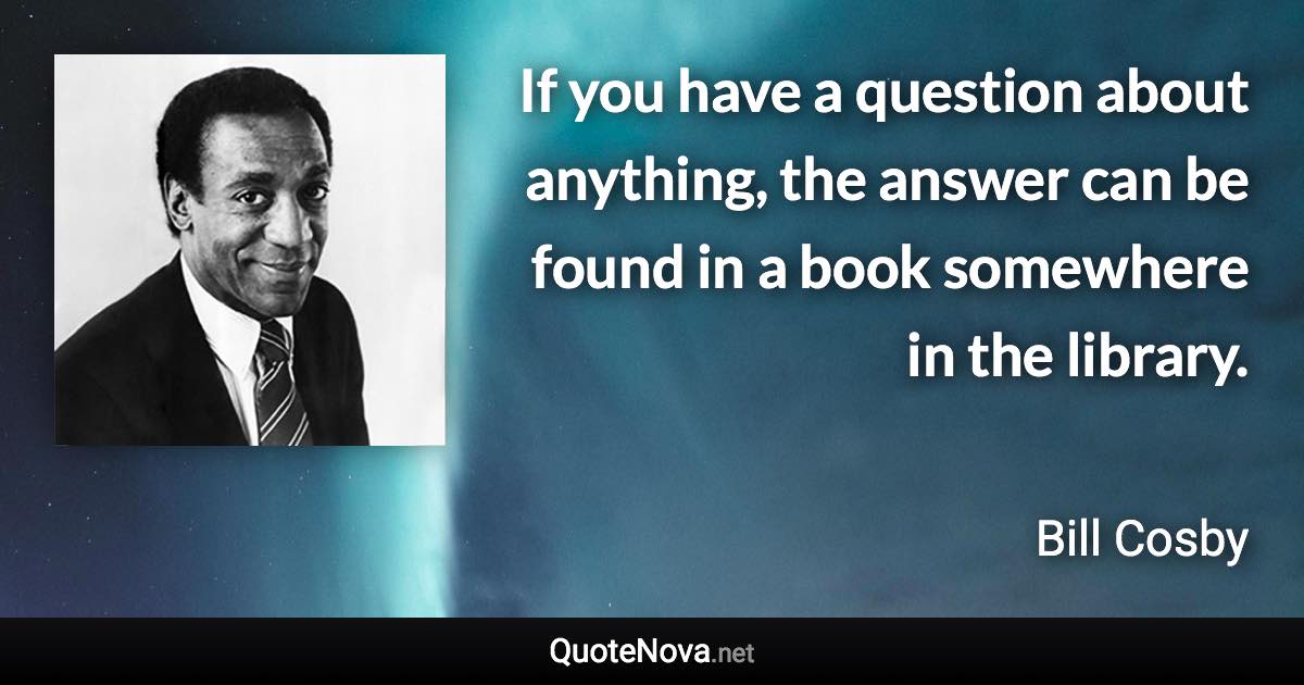 If you have a question about anything, the answer can be found in a book somewhere in the library. - Bill Cosby quote