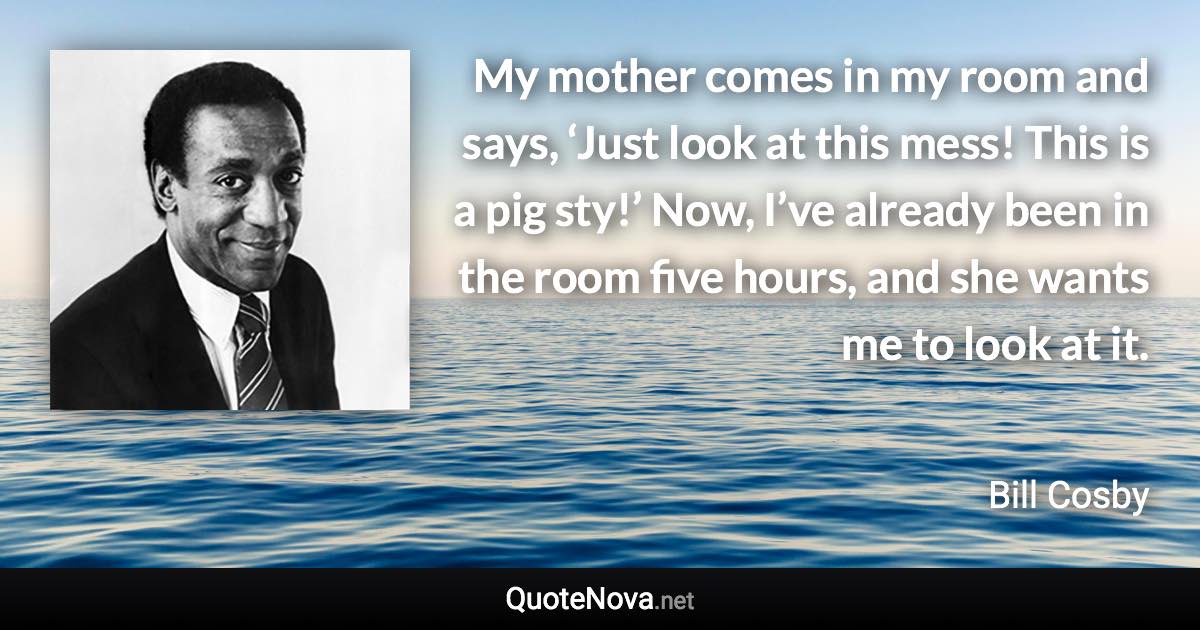 My mother comes in my room and says, ‘Just look at this mess! This is a pig sty!’ Now, I’ve already been in the room five hours, and she wants me to look at it. - Bill Cosby quote