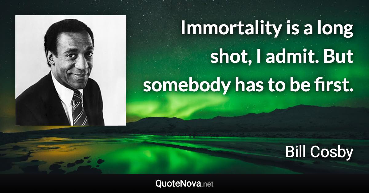 Immortality is a long shot, I admit. But somebody has to be first. - Bill Cosby quote