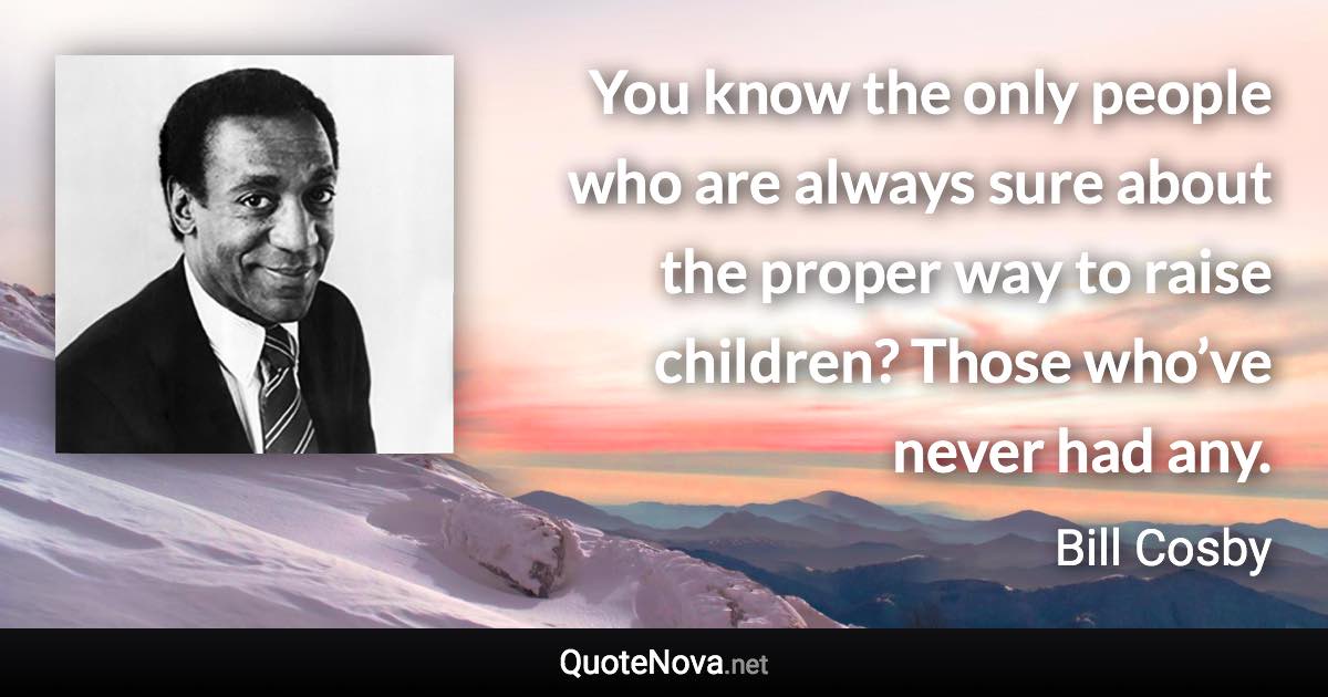 You know the only people who are always sure about the proper way to raise children? Those who’ve never had any. - Bill Cosby quote