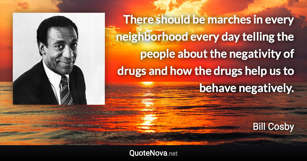 There should be marches in every neighborhood every day telling the people about the negativity of drugs and how the drugs help us to behave negatively. - Bill Cosby quote