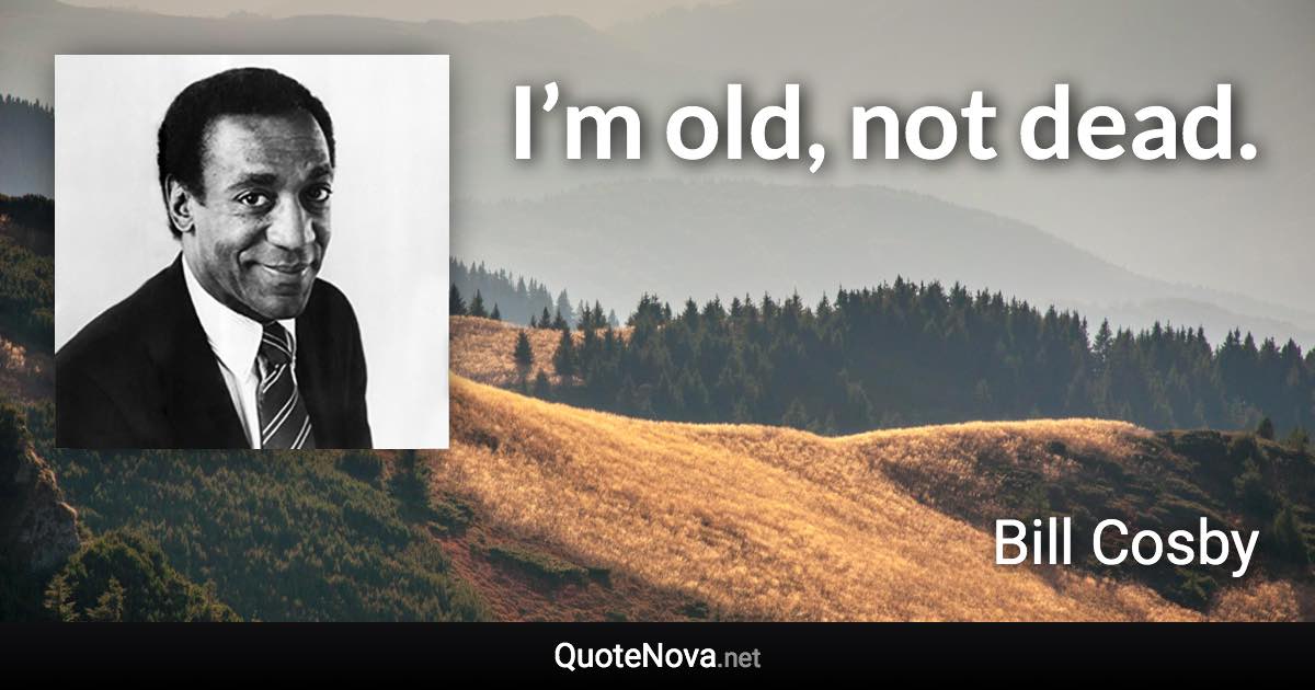 I’m old, not dead. - Bill Cosby quote