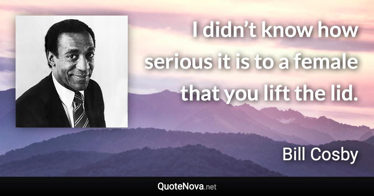 I didn’t know how serious it is to a female that you lift the lid. - Bill Cosby quote