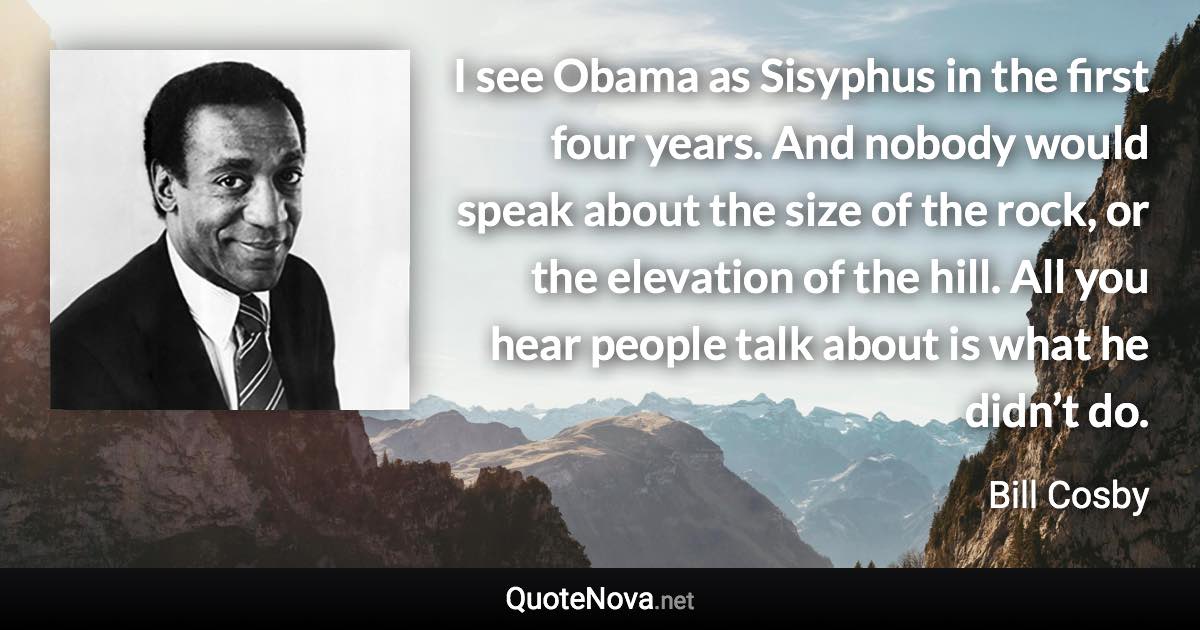 I see Obama as Sisyphus in the first four years. And nobody would speak about the size of the rock, or the elevation of the hill. All you hear people talk about is what he didn’t do. - Bill Cosby quote