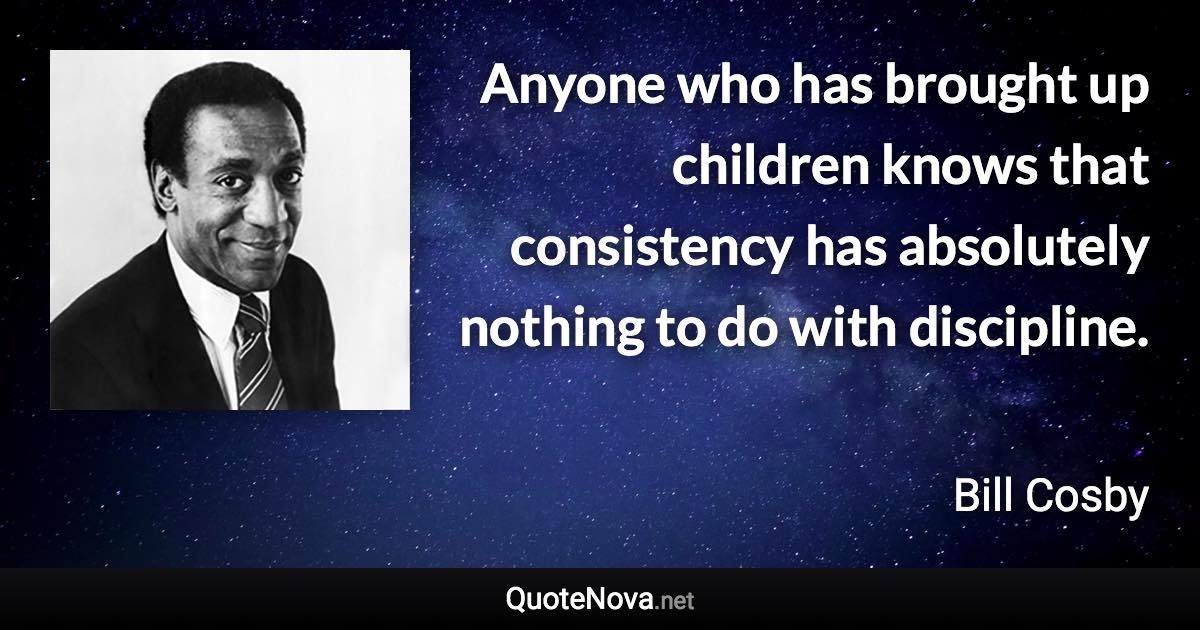 Anyone who has brought up children knows that consistency has absolutely nothing to do with discipline. - Bill Cosby quote