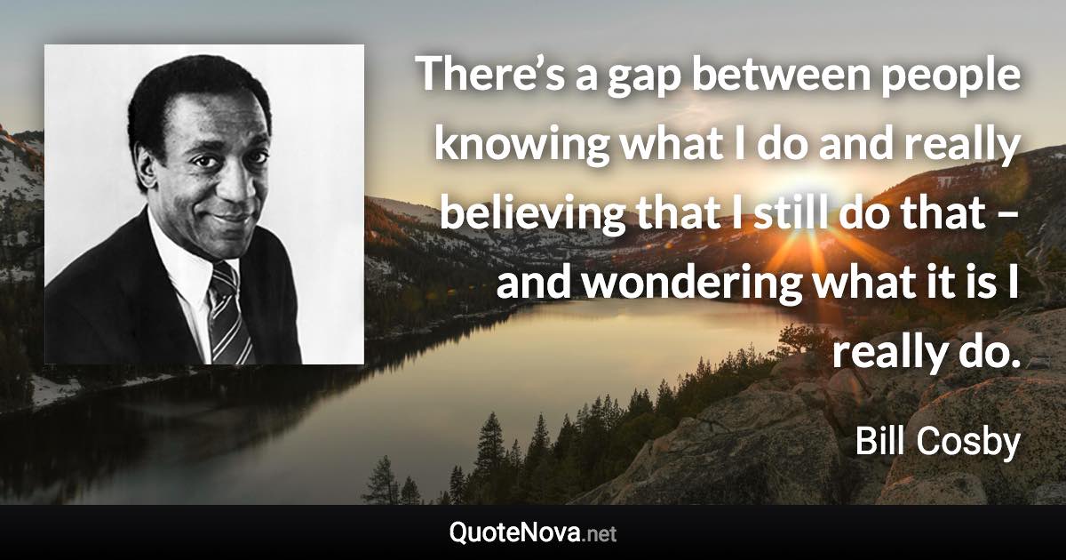 There’s a gap between people knowing what I do and really believing that I still do that – and wondering what it is I really do. - Bill Cosby quote