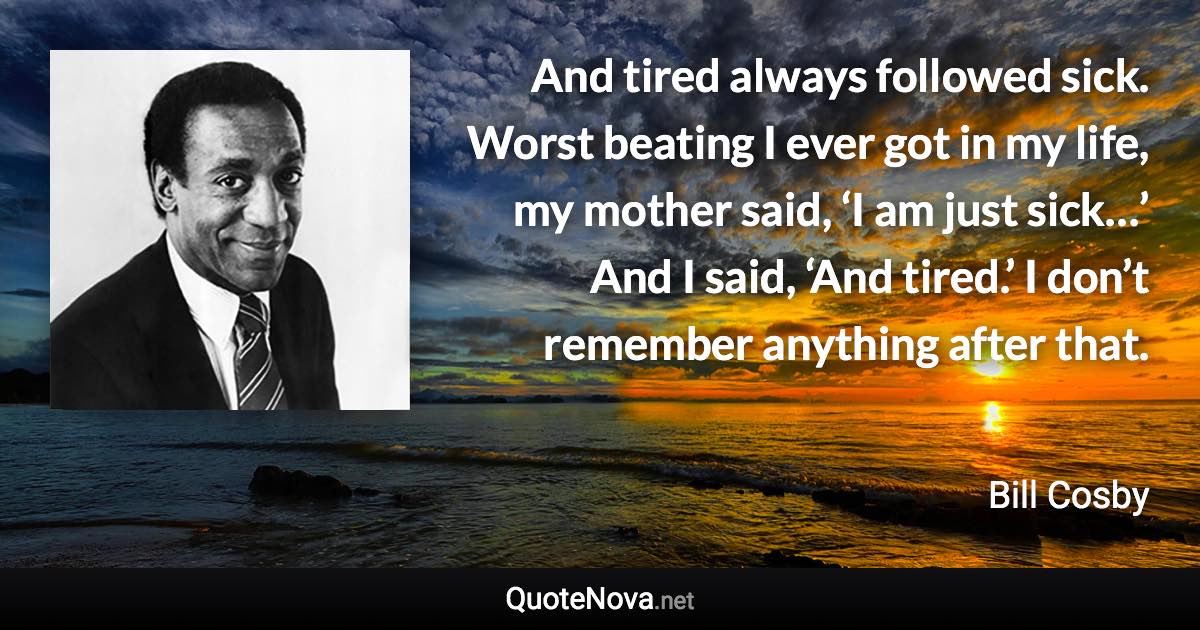 And tired always followed sick. Worst beating I ever got in my life, my mother said, ‘I am just sick…’ And I said, ‘And tired.’ I don’t remember anything after that. - Bill Cosby quote