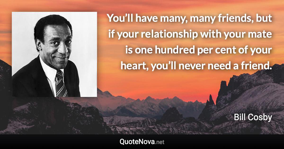 You’ll have many, many friends, but if your relationship with your mate is one hundred per cent of your heart, you’ll never need a friend. - Bill Cosby quote