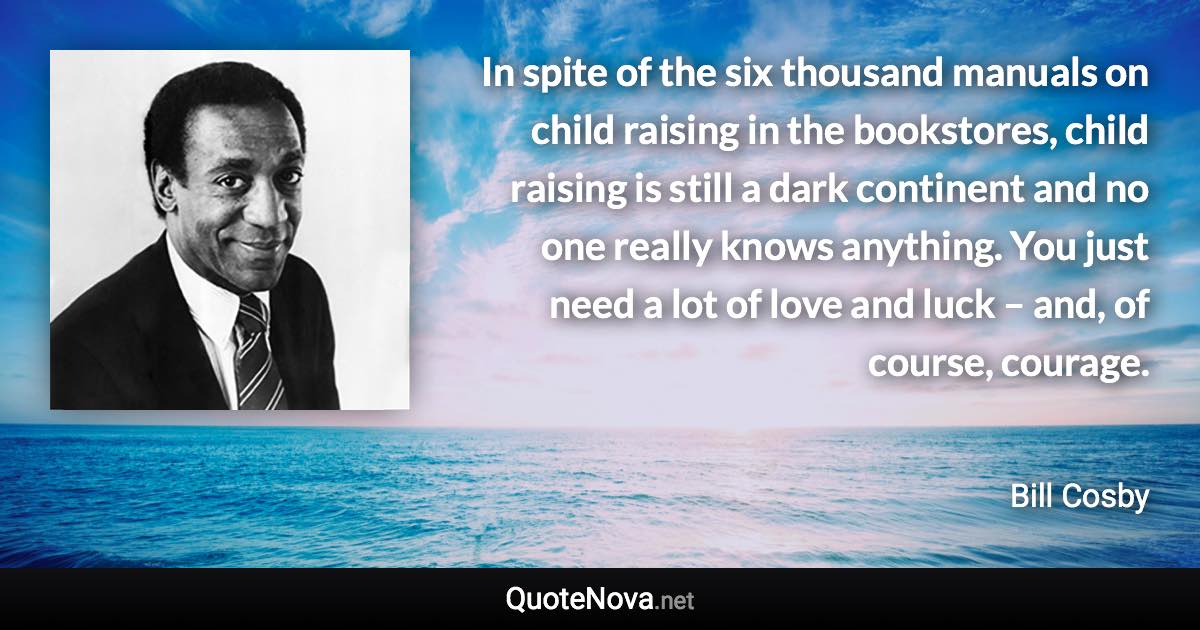 In spite of the six thousand manuals on child raising in the bookstores, child raising is still a dark continent and no one really knows anything. You just need a lot of love and luck – and, of course, courage. - Bill Cosby quote