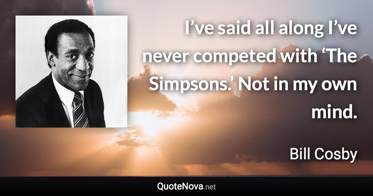 I’ve said all along I’ve never competed with ‘The Simpsons.’ Not in my own mind. - Bill Cosby quote