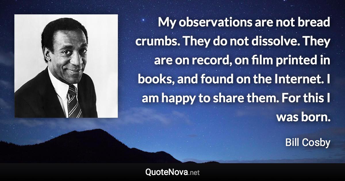 My observations are not bread crumbs. They do not dissolve. They are on record, on film printed in books, and found on the Internet. I am happy to share them. For this I was born. - Bill Cosby quote