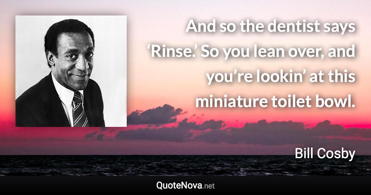 And so the dentist says ‘Rinse.’ So you lean over, and you’re lookin’ at this miniature toilet bowl. - Bill Cosby quote