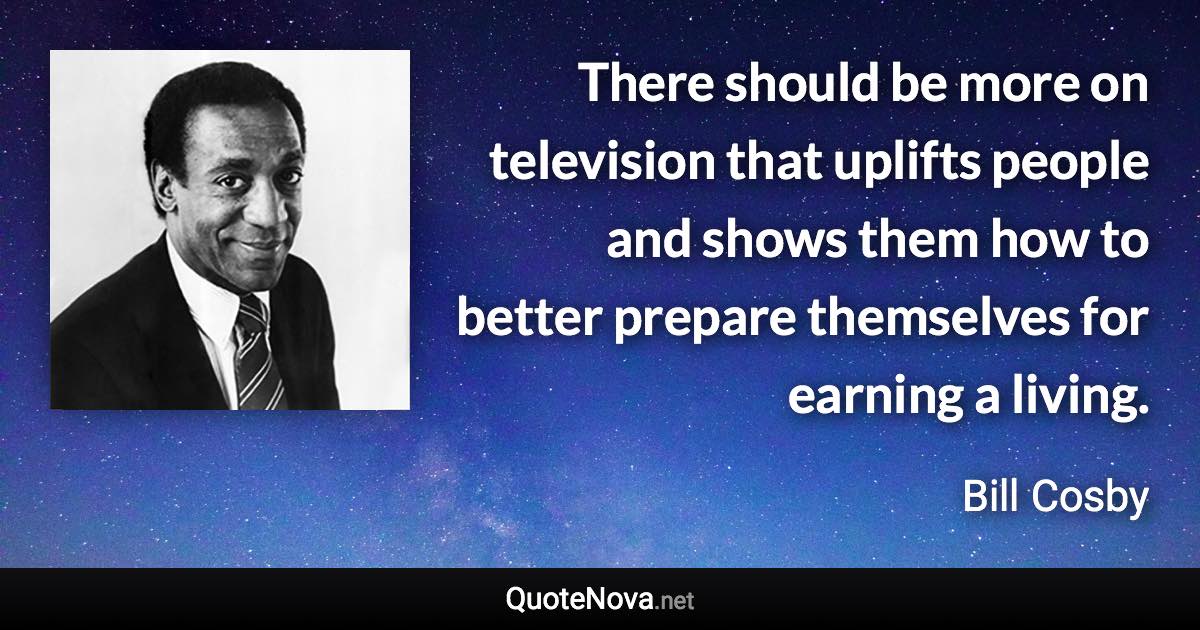 There should be more on television that uplifts people and shows them how to better prepare themselves for earning a living. - Bill Cosby quote