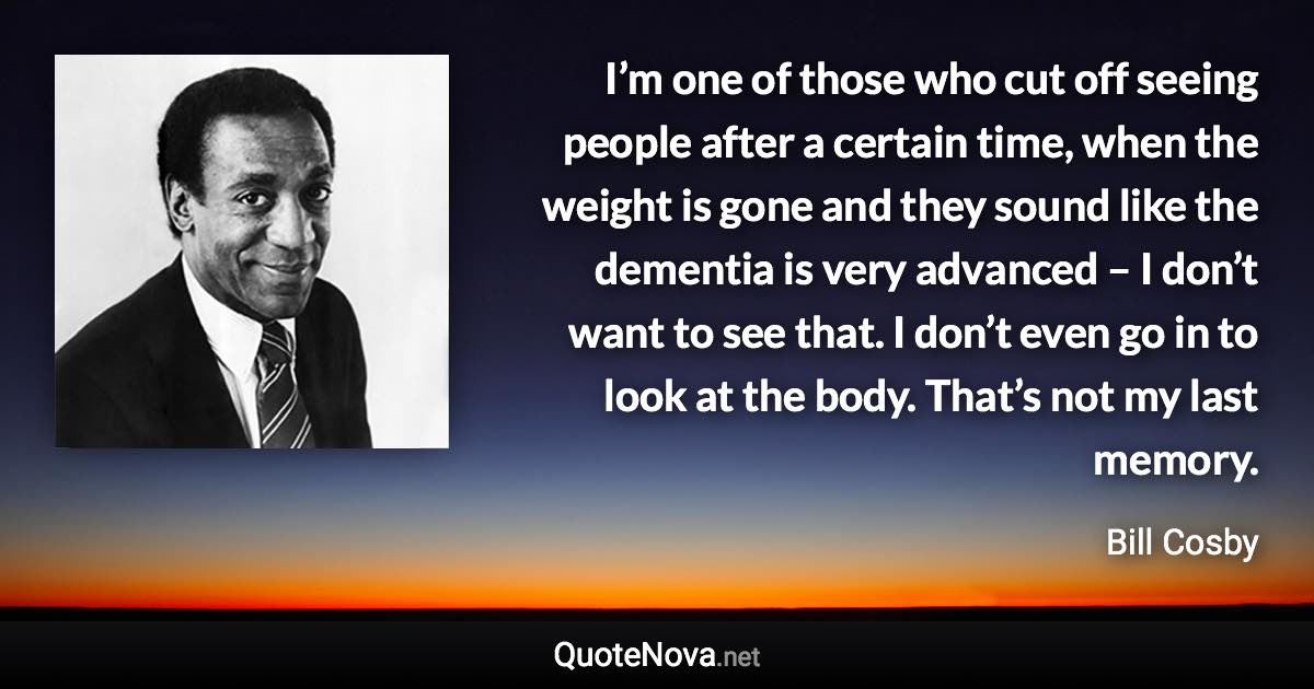 I’m one of those who cut off seeing people after a certain time, when the weight is gone and they sound like the dementia is very advanced – I don’t want to see that. I don’t even go in to look at the body. That’s not my last memory. - Bill Cosby quote