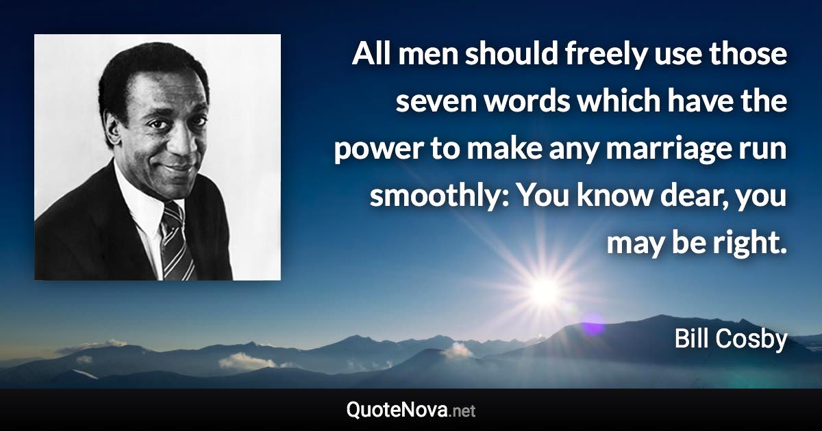 All men should freely use those seven words which have the power to make any marriage run smoothly: You know dear, you may be right. - Bill Cosby quote