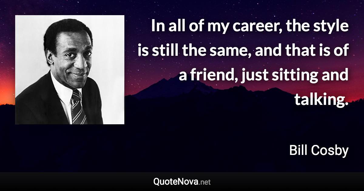 In all of my career, the style is still the same, and that is of a friend, just sitting and talking. - Bill Cosby quote