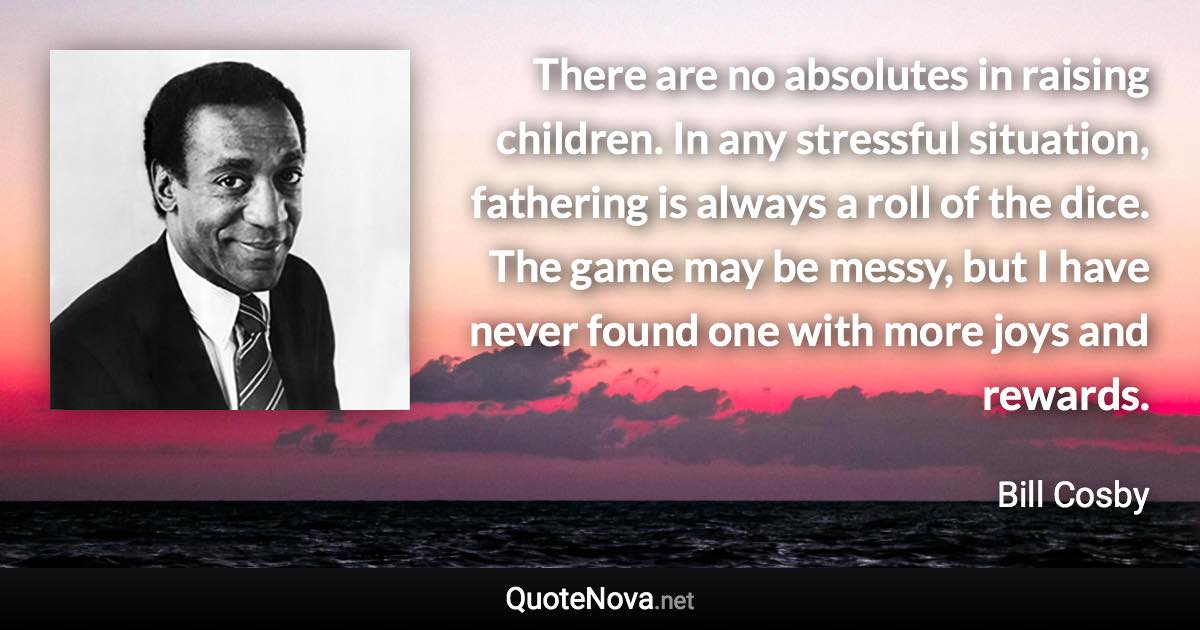 There are no absolutes in raising children. In any stressful situation, fathering is always a roll of the dice. The game may be messy, but I have never found one with more joys and rewards. - Bill Cosby quote