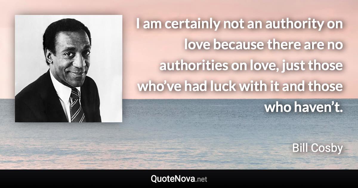 I am certainly not an authority on love because there are no authorities on love, just those who’ve had luck with it and those who haven’t. - Bill Cosby quote