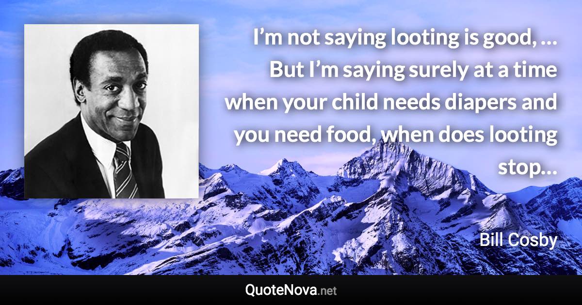 I’m not saying looting is good, … But I’m saying surely at a time when your child needs diapers and you need food, when does looting stop… - Bill Cosby quote