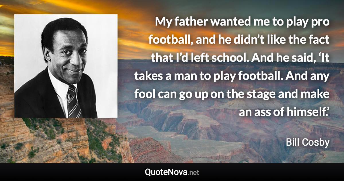 My father wanted me to play pro football, and he didn’t like the fact that I’d left school. And he said, ‘It takes a man to play football. And any fool can go up on the stage and make an ass of himself.’ - Bill Cosby quote