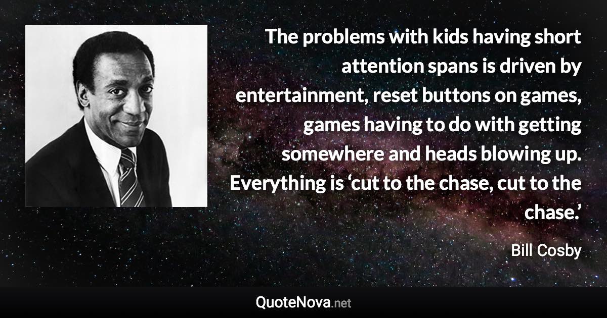 The problems with kids having short attention spans is driven by entertainment, reset buttons on games, games having to do with getting somewhere and heads blowing up. Everything is ‘cut to the chase, cut to the chase.’ - Bill Cosby quote