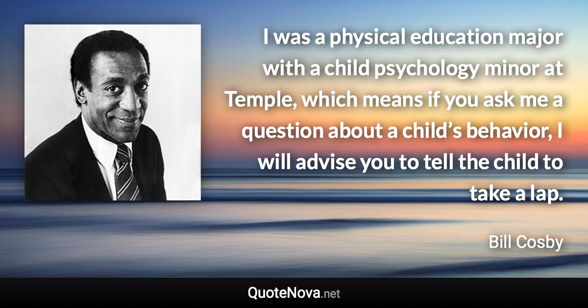 I was a physical education major with a child psychology minor at Temple, which means if you ask me a question about a child’s behavior, I will advise you to tell the child to take a lap. - Bill Cosby quote