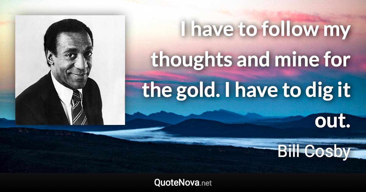 I have to follow my thoughts and mine for the gold. I have to dig it out. - Bill Cosby quote