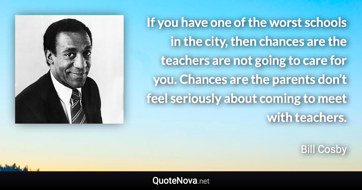 If you have one of the worst schools in the city, then chances are the teachers are not going to care for you. Chances are the parents don’t feel seriously about coming to meet with teachers. - Bill Cosby quote