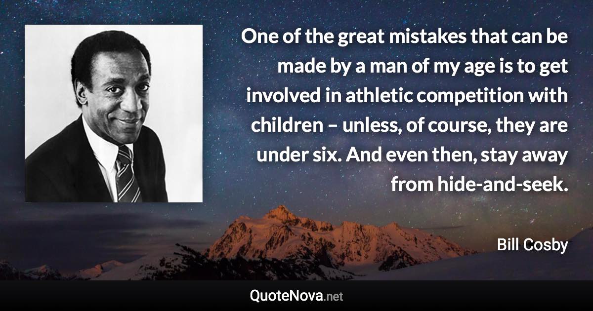 One of the great mistakes that can be made by a man of my age is to get involved in athletic competition with children – unless, of course, they are under six. And even then, stay away from hide-and-seek. - Bill Cosby quote