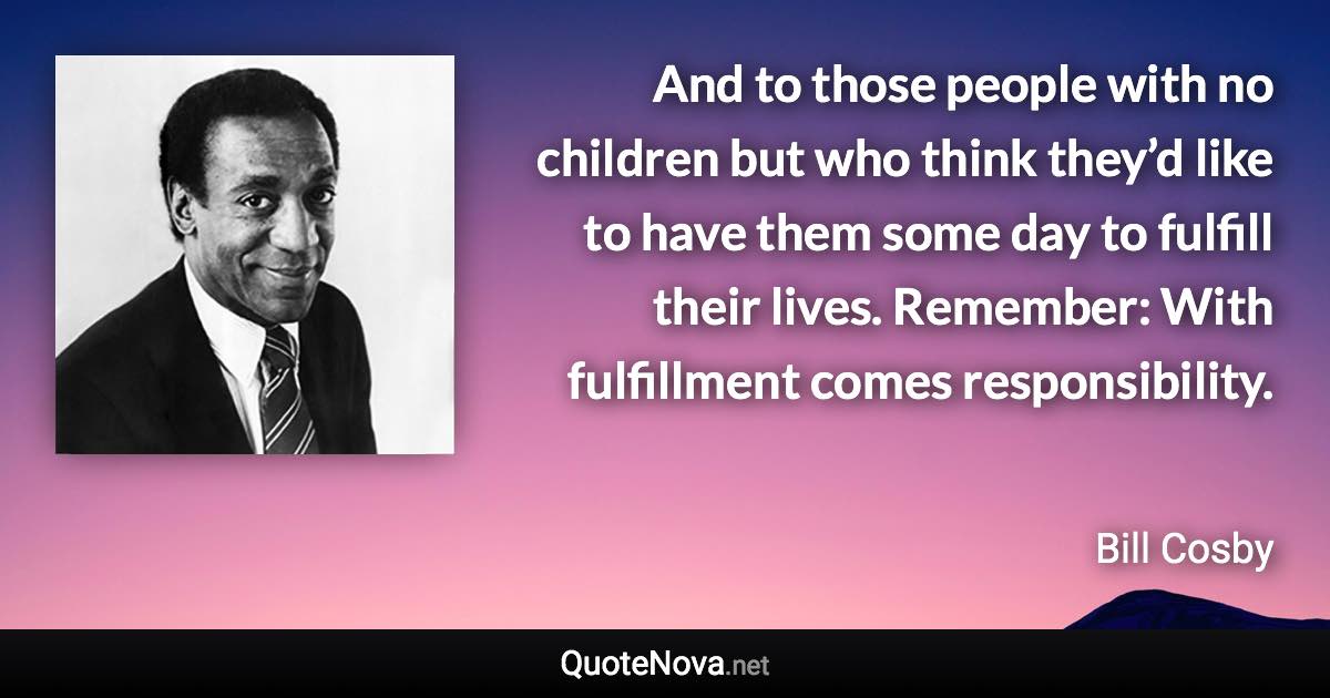 And to those people with no children but who think they’d like to have them some day to fulfill their lives. Remember: With fulfillment comes responsibility. - Bill Cosby quote