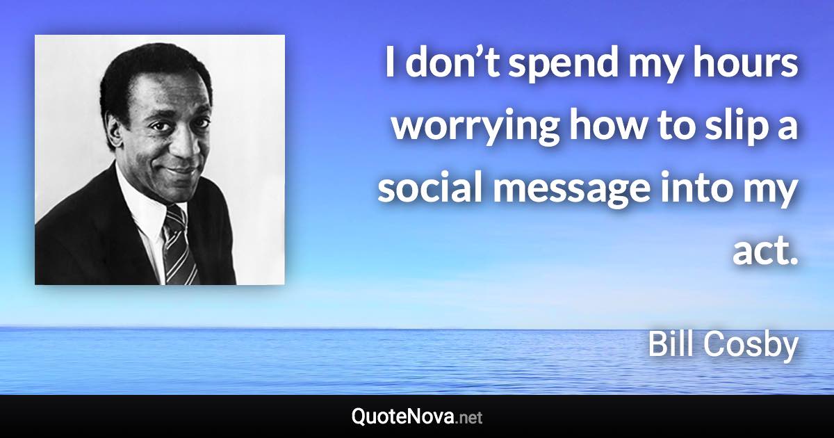 I don’t spend my hours worrying how to slip a social message into my act. - Bill Cosby quote